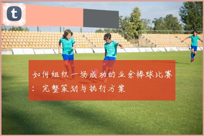 如何组织一场成功的业余棒球比赛：完整策划与执行方案