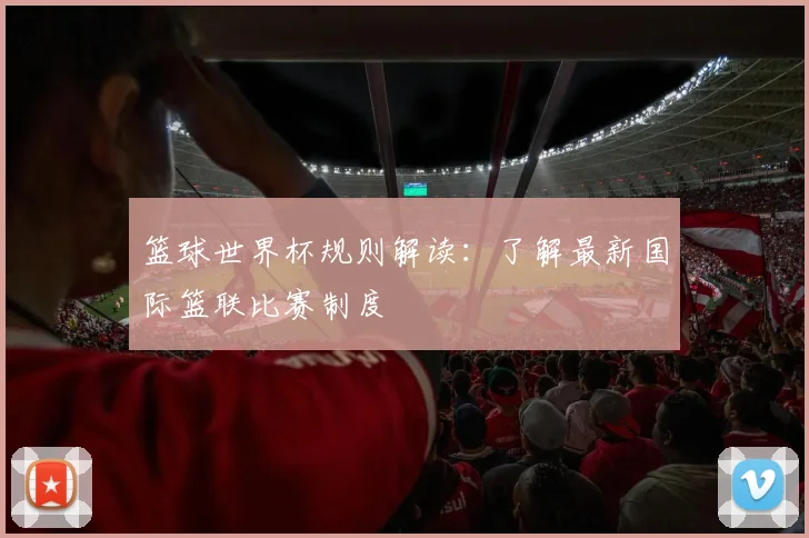 篮球世界杯规则解读:了解最新国际篮联比赛制度