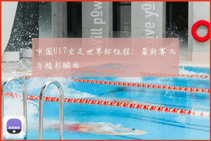 中国U17女足世界杯征程:最新赛况与精彩瞬间
