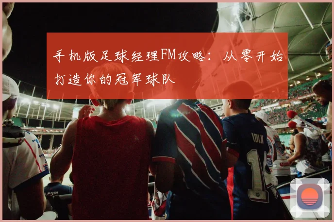 手机版足球经理FM攻略：从零开始打造你的冠军球队