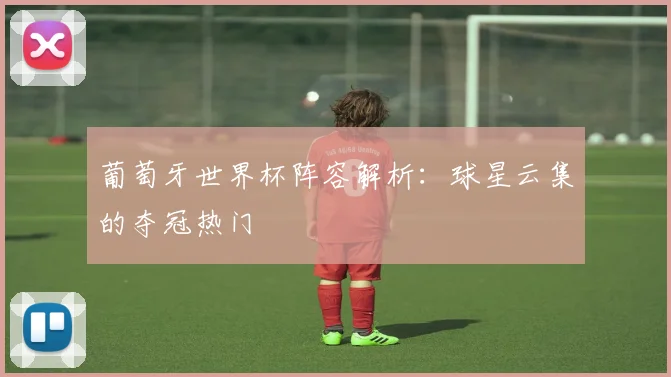 葡萄牙世界杯阵容解析:球星云集的夺冠热门
