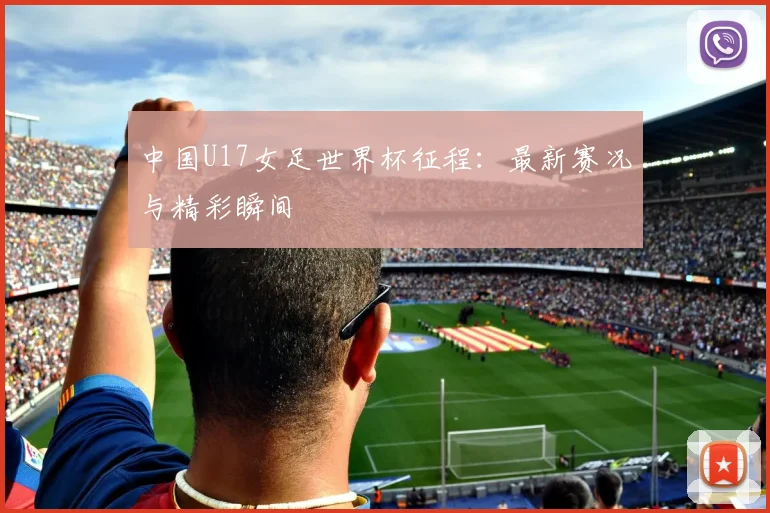 中国U17女足世界杯征程：最新赛况与精彩瞬间